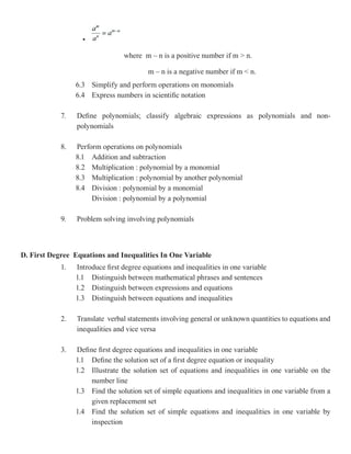 •

                                 where m – n is a positive number if m > n.

                                         m – n is a negative number if m < n.
                 6.3 Simplify and perform operations on monomials
                 6.4 Express numbers in scientific notation

            7.   Define polynomials; classify algebraic expressions as polynomials and non-
                 polynomials

            8.   Perform operations on polynomials
                 8.1 Addition and subtraction
                 8.2 Multiplication : polynomial by a monomial
                 8.3 Multiplication : polynomial by another polynomial
                 8.4 Division : polynomial by a monomial
                      Division : polynomial by a polynomial

            9.   Problem solving involving polynomials



D. First Degree Equations and Inequalities In One Variable
            1.   Introduce first degree equations and inequalities in one variable
                 1.1 Distinguish between mathematical phrases and sentences
                 1.2 Distinguish between expressions and equations
                 1.3 Distinguish between equations and inequalities

            2.   Translate verbal statements involving general or unknown quantities to equations and
                 inequalities and vice versa

            3.   Define first degree equations and inequalities in one variable
                 1.1 Define the solution set of a first degree equation or inequality
                 1.2 Illustrate the solution set of equations and inequalities in one variable on the
                      number line
                 1.3 Find the solution set of simple equations and inequalities in one variable from a
                      given replacement set
                 1.4 Find the solution set of simple equations and inequalities in one variable by
                      inspection
 