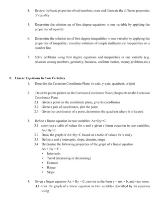 4.   Review the basic properties of real numbers; state and illustrate the different properties
                of equality

           5.   Determine the solution set of first degree equations in one variable by applying the
                properties of equality

           6.   Determine the solution set of first degree inequalities in one variable by applying the
                properties of inequality; visualize solutions of simple mathematical inequalities on a
                number line

           7.   Solve problems using first degree equations and inequalities in one variable (e.g.
                relations among numbers, geometry, business, uniform motion, money problems,etc.)



E. Linear Equations in Two Variables
           1.   Describe the Cartesian Coordinate Plane (x-axis, y-axis, quadrant, origin)

           2.    Describe points plotted on the Cartesian Coordinate Plane; plot points on the Cartesian
                Coordinate Plane
                2.1 Given a point on the coordinate plane, give its coordinates
                2.2 Given a pair of coordinates, plot the point
                2.3 Given the coordinates of a point, determine the quadrant where it is located

           3.   Define a linear equation in two variables: Ax+By=C.
                3.1 construct a table of values for x and y given a linear equation in two variables,
                     Ax+By=C
                2.2 Draw the graph of Ax+By=C based on a table of values for x and y
                3.3 Define x and y intercepts, slope, domain, range
                3.4 Determine the following properties of the graph of a linear equation
                     Ax + By = C :
                     • Intercepts
                     • Trend (increasing or decreasing)
                     • Domain
                     • Range
                     • Slope

           4.   Given a linear equation Ax + By = C, rewrite in the form y = mx + b, and vice versa
                4.1 draw the graph of a linear equation in two variables described by an equation
                     using
 