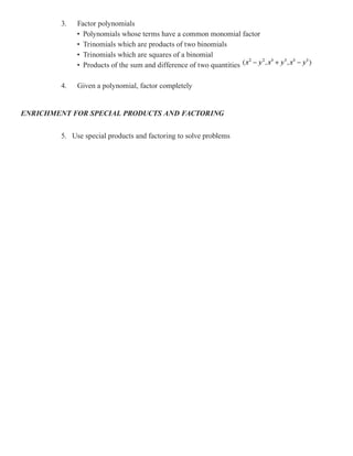 3.   Factor polynomials
             • Polynomials whose terms have a common monomial factor
             • Trinomials which are products of two binomials
             • Trinomials which are squares of a binomial
             • Products of the sum and difference of two quantities

        4.   Given a polynomial, factor completely


ENRICHMENT FOR SPECIAL PRODUCTS AND FACTORING


        5. Use special products and factoring to solve problems
 