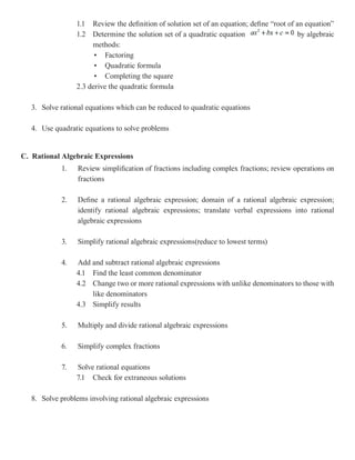 1.1 Review the definition of solution set of an equation; define “root of an equation”
                 1.2 Determine the solution set of a quadratic equation                    by algebraic
                      methods:
                       • Factoring
                       • Quadratic formula
                       • Completing the square
                 2.3 derive the quadratic formula

   3. Solve rational equations which can be reduced to quadratic equations

   4. Use quadratic equations to solve problems


C. Rational Algebraic Expressions
            1.    Review simplification of fractions including complex fractions; review operations on
                  fractions

            2.    Define a rational algebraic expression; domain of a rational algebraic expression;
                  identify rational algebraic expressions; translate verbal expressions into rational
                  algebraic expressions

            3.    Simplify rational algebraic expressions(reduce to lowest terms)

            4.   Add and subtract rational algebraic expressions
                 4.1 Find the least common denominator
                 4.2 Change two or more rational expressions with unlike denominators to those with
                     like denominators
                 4.3 Simplify results

            5.    Multiply and divide rational algebraic expressions

            6.    Simplify complex fractions

            7.   Solve rational equations
                 7.1 Check for extraneous solutions

   8. Solve problems involving rational algebraic expressions
 