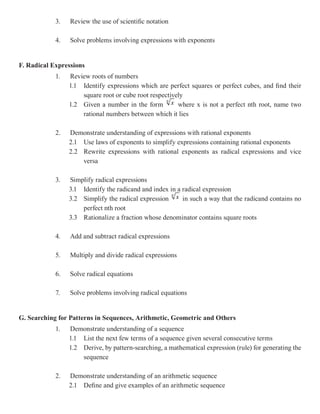 3.   Review the use of scientific notation

            4.   Solve problems involving expressions with exponents


F. Radical Expressions
            1.   Review roots of numbers
                 1.1 Identify expressions which are perfect squares or perfect cubes, and find their
                     square root or cube root respectively
                 1.2 Given a number in the form         where x is not a perfect nth root, name two
                     rational numbers between which it lies

            2.   Demonstrate understanding of expressions with rational exponents
                 2.1 Use laws of exponents to simplify expressions containing rational exponents
                 2.2 Rewrite expressions with rational exponents as radical expressions and vice
                     versa

            3.   Simplify radical expressions
                 3.1 Identify the radicand and index in a radical expression
                 3.2 Simplify the radical expression      in such a way that the radicand contains no
                     perfect nth root
                 3.3 Rationalize a fraction whose denominator contains square roots

            4.   Add and subtract radical expressions

            5.   Multiply and divide radical expressions

            6.   Solve radical equations

            7.   Solve problems involving radical equations


G. Searching for Patterns in Sequences, Arithmetic, Geometric and Others
            1.   Demonstrate understanding of a sequence
                 1.1 List the next few terms of a sequence given several consecutive terms
                 1.2 Derive, by pattern-searching, a mathematical expression (rule) for generating the
                     sequence

            2.   Demonstrate understanding of an arithmetic sequence
                 2.1 Define and give examples of an arithmetic sequence
 