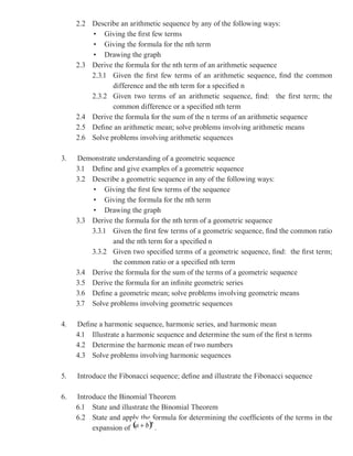 2.2 Describe an arithmetic sequence by any of the following ways:
         • Giving the first few terms
         • Giving the formula for the nth term
         • Drawing the graph
     2.3 Derive the formula for the nth term of an arithmetic sequence
         2.3.1 Given the first few terms of an arithmetic sequence, find the common
                difference and the nth term for a specified n
         2.3.2 Given two terms of an arithmetic sequence, find: the first term; the
                common difference or a specified nth term
     2.4 Derive the formula for the sum of the n terms of an arithmetic sequence
     2.5 Define an arithmetic mean; solve problems involving arithmetic means
     2.6 Solve problems involving arithmetic sequences

3.   Demonstrate understanding of a geometric sequence
     3.1 Define and give examples of a geometric sequence
     3.2 Describe a geometric sequence in any of the following ways:
         • Giving the first few terms of the sequence
         • Giving the formula for the nth term
         • Drawing the graph
     3.3 Derive the formula for the nth term of a geometric sequence
         3.3.1 Given the first few terms of a geometric sequence, find the common ratio
                and the nth term for a specified n
         3.3.2 Given two specified terms of a geometric sequence, find: the first term;
                the common ratio or a specified nth term
     3.4 Derive the formula for the sum of the terms of a geometric sequence
     3.5 Derive the formula for an infinite geometric series
     3.6 Define a geometric mean; solve problems involving geometric means
     3.7 Solve problems involving geometric sequences

4.   Define a harmonic sequence, harmonic series, and harmonic mean
     4.1 Illustrate a harmonic sequence and determine the sum of the first n terms
     4.2 Determine the harmonic mean of two numbers
     4.3 Solve problems involving harmonic sequences

5.   Introduce the Fibonacci sequence; define and illustrate the Fibonacci sequence

6.   Introduce the Binomial Theorem
     6.1 State and illustrate the Binomial Theorem
     6.2 State and apply the formula for determining the coefficients of the terms in the
          expansion of          .
 