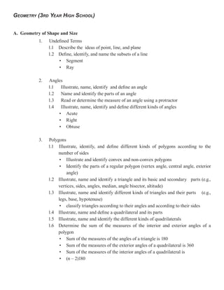 GEOMETRY (3RD YEAR HIGH SCHOOL)


A. Geometry of Shape and Size
           1.   Undefined Terms
                1.1 Describe the ideas of point, line, and plane
                1.2 Define, identify, and name the subsets of a line
                    • Segment
                    • Ray

           2.   Angles
                1.1  Illustrate, name, identify and define an angle
                1.2 Name and identify the parts of an angle
                1.3 Read or determine the measure of an angle using a protractor
                1.4 Illustrate, name, identify and define different kinds of angles
                    • Acute
                    • Right
                    • Obtuse

           3.   Polygons
                1.1 Illustrate, identify, and define different kinds of polygons according to the
                     number of sides
                      • Illustrate and identify convex and non-convex polygons
                      • Identify the parts of a regular polygon (vertex angle, central angle, exterior
                         angle)
                1.2 Illustrate, name and identify a triangle and its basic and secondary parts (e.g.,
                     vertices, sides, angles, median, angle bisector, altitude)
                1.3 Illustrate, name and identify different kinds of triangles and their parts (e.g.,
                     legs, base, hypotenuse)
                      • classify triangles according to their angles and according to their sides
                1.4 Illustrate, name and define a quadrilateral and its parts
                1.5 Illustrate, name and identify the different kinds of quadrilaterals
                1.6 Determine the sum of the measures of the interior and exterior angles of a
                     polygon
                      • Sum of the measures of the angles of a triangle is 180
                      • Sum of the measures of the exterior angles of a quadrilateral is 360
                      • Sum of the measures of the interior angles of a quadrilateral is
                      • (n – 2)180
 