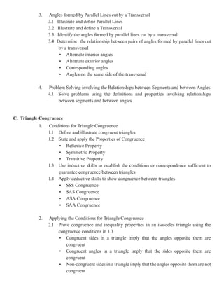 3.   Angles formed by Parallel Lines cut by a Transversal
                3.1 Illustrate and define Parallel Lines
                3.2 Illustrate and define a Transversal
                3.3 Identify the angles formed by parallel lines cut by a transversal
                3.4 Determine the relationship between pairs of angles formed by parallel lines cut
                     by a transversal
                     • Alternate interior angles
                     • Alternate exterior angles
                     • Corresponding angles
                     • Angles on the same side of the transversal

           4.   Problem Solving involving the Relationships between Segments and between Angles
                4.1 Solve problems using the definitions and properties involving relationships
                     between segments and between angles


C. Triangle Congruence
           1.   Conditions for Triangle Congruence
                1.1 Define and illustrate congruent triangles
                1.2 State and apply the Properties of Congruence
                    • Reflexive Property
                    • Symmetric Property
                    • Transitive Property
                1.3 Use inductive skills to establish the conditions or correspondence sufficient to
                    guarantee congruence between triangles
                1.4 Apply deductive skills to show congruence between triangles
                    • SSS Congruence
                    • SAS Congruence
                    • ASA Congruence
                    • SAA Congruence

           2.   Applying the Conditions for Triangle Congruence
                2.1 Prove congruence and inequality properties in an isosceles triangle using the
                    congruence conditions in 1.3
                    • Congruent sides in a triangle imply that the angles opposite them are
                        congruent
                    • Congruent angles in a triangle imply that the sides opposite them are
                        congruent
                    • Non-congruent sides in a triangle imply that the angles opposite them are not
                        congruent
 
