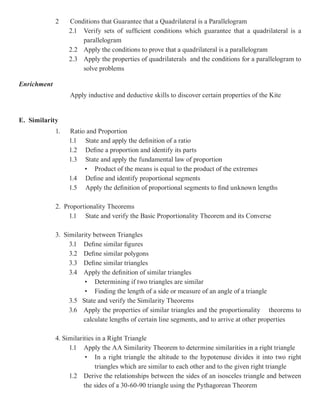 2    Conditions that Guarantee that a Quadrilateral is a Parallelogram
                  2.1 Verify sets of sufficient conditions which guarantee that a quadrilateral is a
                      parallelogram
                  2.2 Apply the conditions to prove that a quadrilateral is a parallelogram
                  2.3 Apply the properties of quadrilaterals and the conditions for a parallelogram to
                      solve problems

Enrichment
                  Apply inductive and deductive skills to discover certain properties of the Kite


E. Similarity
             1.   Ratio and Proportion
                  1.1 State and apply the definition of a ratio
                  1.2 Define a proportion and identify its parts
                  1.3 State and apply the fundamental law of proportion
                       • Product of the means is equal to the product of the extremes
                  1.4 Define and identify proportional segments
                  1.5 Apply the definition of proportional segments to find unknown lengths

             2. Proportionality Theorems
                  1.1 State and verify the Basic Proportionality Theorem and its Converse

             3. Similarity between Triangles
                  3.1 Define similar figures
                  3.2 Define similar polygons
                  3.3 Define similar triangles
                  3.4 Apply the definition of similar triangles
                       • Determining if two triangles are similar
                       • Finding the length of a side or measure of an angle of a triangle
                  3.5 State and verify the Similarity Theorems
                  3.6 Apply the properties of similar triangles and the proportionality theorems to
                       calculate lengths of certain line segments, and to arrive at other properties

             4. Similarities in a Right Triangle
                  1.1 Apply the AA Similarity Theorem to determine similarities in a right triangle
                         • In a right triangle the altitude to the hypotenuse divides it into two right
                             triangles which are similar to each other and to the given right triangle
                  1.2 Derive the relationships between the sides of an isosceles triangle and between
                        the sides of a 30-60-90 triangle using the Pythagorean Theorem
 