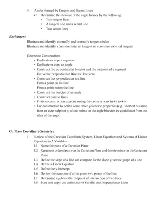 4.   Angles formed by Tangent and Secant Lines
                  4.1 Determine the measure of the angle formed by the following:
                      • Two tangent lines
                      • A tangent line and a secant line
                      • Two secant lines

Enrichment
             Illustrate and identify externally and internally tangent circles
             Illustrate and identify a common internal tangent or a common external tangent

             Geometric Constructions
                 • Duplicate or copy a segment
                 • Duplicate or copy an angle
                 • Construct the perpendicular bisector and the midpoint of a segment
                   Derive the Perpendicular Bisector Theorem
                 • Construct the perpendicular to a line
                   From a point on the line
                   From a point not on the line
                 • Construct the bisector of an angle
                 • Construct parallel lines
                 • Perform construction exercises using the constructions in 4.1 to 4.6
                 • Use construction to derive some other geometric properties (e.g., shortest distance
                   from an external point to a line, points on the angle bisector are equidistant from the
                   sides of the angle)



G. Plane Coordinate Geometry
             1.   Review of the Cartesian Coordinate System, Linear Equations and Systems of Linear
                  Equations in 2 Variables
                  1.1 Name the parts of a Cartesian Plane
                  1.2 Represent ordered pairs on the Cartesian Plane and denote points on the Cartesian
                      Plane
                  1.3 Define the slope of a line and compute for the slope given the graph of a line
                  1.4 Define a Linear Equation
                  1.5 Define the y-intercept
                  1.6 Derive the equation of a line given two points of the line
                  1.7 Determine algebraically the point of intersection of two lines
                  1.8 State and apply the definitions of Parallel and Perpendicular Lines
 