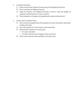 2.   Coordinate Geometry
     2.1 Derive and state the Distance Formula using the Pythagorean Theorem
     2.2 Derive and state the Midpoint Formula
     2.3 Apply the Distance and Midpoint Formulas to find or verify the lengths of
         segments and find unknown vertices or points
     2.4 Verify properties of triangles and quadrilaterals using coordinate proof

3.   Circles in the Coordinate Plane
     3.1 Derive/state the standard form of the equation of a circle with radius r and center
          at (0,0) and at (h,k)
     3.2 Given the equation of a circle, find its center and radius
     3.3 Determine the equation of a circle given:
          • Its center and radius
          • Its radius and the point of tangency with a given line
     3.4 Solve routine and non-routine problems involving circles
 