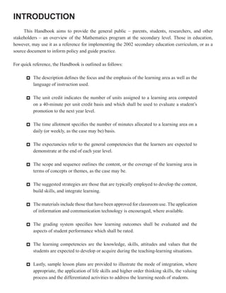 INTRODUCTION
     This Handbook aims to provide the general public – parents, students, researchers, and other
stakeholders – an overview of the Mathematics program at the secondary level. Those in education,
however, may use it as a reference for implementing the 2002 secondary education curriculum, or as a
source document to inform policy and guide practice.

For quick reference, the Handbook is outlined as follows:

      * The description defines the focus and the emphasis of the learning area as well as the
        language of instruction used.

      * The unit credit indicates the number of units assigned to a learning area computed
        on a 40-minute per unit credit basis and which shall be used to evaluate a student’s
        promotion to the next year level.

      * The time allotment specifies the number of minutes allocated to a learning area on a
        daily (or weekly, as the case may be) basis.

      * The expectancies refer to the general competencies that the learners are expected to
        demonstrate at the end of each year level.

      * The scope and sequence outlines the content, or the coverage of the learning area in
        terms of concepts or themes, as the case may be.

      * The suggested strategies are those that are typically employed to develop the content,
        build skills, and integrate learning.

      * The materials include those that have been approved for classroom use. The application
        of information and communication technology is encouraged, where available.

      * The grading system specifies how learning outcomes shall be evaluated and the
        aspects of student performance which shall be rated.

      * The learning competencies are the knowledge, skills, attitudes and values that the
        students are expected to develop or acquire during the teaching-learning situations.

      * Lastly, sample lesson plans are provided to illustrate the mode of integration, where
        appropriate, the application of life skills and higher order thinking skills, the valuing
        process and the differentiated activities to address the learning needs of students.
 