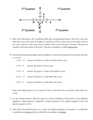 C. State that each point in the coordinate plane has corresponding distance from the y-axis and
   from the x-axis, that a pair of numbers is needed to tell how many units to the right or left of
   the y-axis and how many units above or below of the x-axis the point is located. The pairs of
   numbers will be the name of the point. This pair of numbers is called ordered pair
                                                                                 pair.


D. Present the following examples and ask students to describe the distance of each point from the
   y or x-axis
        1. If x = -2 answer: the point is 2 units to the left of the y-axis

        2. If x = 0    answer: the point is in the y-axis

        3. If x = 2    answer: the point is 2 units to the right of y-axis

        4. If y = -3   answer: the point is 3 units below the x-axis

        5. If y = 3    answer: the point is 3 units above the x-axis



   Hence, the ordered pair (-2, 3) is located 2 units to the left of the y-axis and 3 units above the
   x-axis.

E. Let the student observe what the signs are of the coordinates of the points in the different
   quadrants. (Both positive in quadrant 1, negative-positive in II, negative-negative in III, and
   positive-negative in IV.)

F. State that in the ordered pair (x, y), x and y are called coordinates of the point. x is called the
   x-coordinate or abscissa and y is called the y-coordinate or ordinate.
 