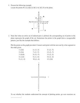 I. Present the following example
   Locate the points P(-1,2), Q(2,3), R(-3,-4), S(3,-5) in the plane.




J. State that when an entire set of ordered pairs is plotted, the corresponding set of points in the
   plane represents the graph of the set. Sometimes the points in the graph form a recognizable
   pattern, just like the example that follows:

   Plot the points on the graph provided. Connect each point with the next one by a line segment in
   the order given.
               1. (2,0)             6. (-3, -3)         11. (2, -7)
               2. (2,6)             7. (-3. -7)         12. (3, -7)
               3. (0,10)            8. (-2, -7)         13. (3, -3)
               4. (-2,6)            9. (-1, -6)         14. (2, -2)
               5. (-2, -2)          10. (1, -6)         15. (2,0)




   To see whether the students understand the concept of plotting points, go over exercises on
   ___________.
 