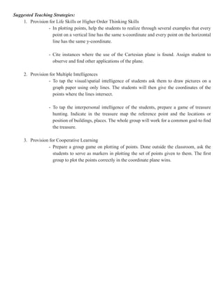 Suggested Teaching Strategies:
    1. Provision for Life Skills or Higher Order Thinking Skills
                 - In plotting points, help the students to realize through several examples that every
                   point on a vertical line has the same x-coordinate and every point on the horizontal
                   line has the same y-coordinate.

                  - Cite instances where the use of the Cartesian plane is found. Assign student to
                    observe and find other applications of the plane.

     2. Provision for Multiple Intelligences
                 - To tap the visual/spatial intelligence of students ask them to draw pictures on a
                    graph paper using only lines. The students will then give the coordinates of the
                    points where the lines intersect.

                  - To tap the interpersonal intelligence of the students, prepare a game of treasure
                    hunting. Indicate in the treasure map the reference point and the locations or
                    position of buildings, places. The whole group will work for a common goal-to find
                    the treasure.

     3. Provision for Cooperative Learning
                 - Prepare a group game on plotting of points. Done outside the classroom, ask the
                    students to serve as markers in plotting the set of points given to them. The first
                    group to plot the points correctly in the coordinate plane wins.
 