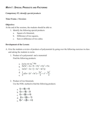 MATH I : SPECIAL PRODUCTS AND FACTORING

Competency F2. identify special products

Time Frame. 3 Sessions

Objective:
At the end of the sessions, the students should be able to:
     1. Identify the following special products:
         a. Square of a binomial,
         b. Difference of two squares,
         c. Sum or difference of two cubes.

Development of the Lesson:

A. Give the students a review of products of polynomials by going over the following exercises in class
   and asking the students to recite.
     1. Product of a polynomial and a monomial
        Find the following products:

                   a. 2x(3x+4)=6x
                   b.
                   c.
                   d.
                   e.

     2. Product of two binomials
        Use the FOIL method to find the following products:

              a.
              b.
              c.
              d.
              e.
 
