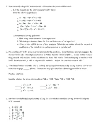 B. Start the study of special products with a discussion of squares of binomials.
     1. Let the students do the following exercise by pairs:
        Find the following products:

              a.
              b.
              c.
              d.
              e.

         Answer the following questions:
            a. How many terms are there in each product?
            b. What do you observe about the first and last terms of each product?
            c. Observe the middle terms of the products. What do you notice about the numerical
               coefficient of the middle term and the constant in each factor?

C. Process the activity by going over the answers to the questions. State that these answers suggests the
   characteristics of a special product called a Perfect Square Trinomial (PST). Based on the exercise
   they just did, the students should be able to see that a PST results from multiplying a binomial with
   itself. In other words, a PST is a square of a binomial. Repeat the characteristics of a PST.

D. Test if the students would be able to identify perfect square trinomials by asking them to answer the
   exercises on page _____. (Note: The teacher may give exercises of the suggested form below:

   Practice Exercise:

   Identify whether the given trinomial is a PST or NOT. Write PST or NOT PST.

           _____1.                        _____4.
           _____2.                        _____5.
           _____3.


E. Introduce the next special product by asking the students to find the following products using the
   FOIL method.


    1.
    2.
    3.
    4.
    5.
 