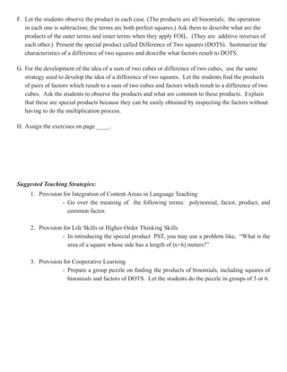 F. Let the students observe the product in each case. (The products are all binomials; the operation
   in each one is subtraction; the terms are both perfect squares.) Ask them to describe what are the
   products of the outer terms and inner terms when they apply FOIL. (They are additive inverses of
   each other.) Present the special product called Difference of Two squares (DOTS). Summarize the
   characteristics of a difference of two squares and describe what factors result to DOTS.

G. For the development of the idea of a sum of two cubes or difference of two cubes, use the same
   strategy used to develop the idea of a difference of two squares. Let the students find the products
   of pairs of factors which result to a sum of two cubes and factors which result to a difference of two
   cubes. Ask the students to observe the products and what are common to these products. Explain
   that these are special products because they can be easily obtained by inspecting the factors without
   having to do the multiplication process.

H. Assign the exercises on page ____.




Suggested Teaching Strategies:
     1. Provision for Integration of Content Areas in Language Teaching
                 - Go over the meaning of the following terms: polynomial, factor, product, and
                    common factor.

     2. Provision for Life Skills or Higher Order Thinking Skills
                 - In introducing the special product PST, you may use a problem like, “What is the
                    area of a square whose side has a length of (x+6) meters?”

     3. Provision for Cooperative Learning
                 - Prepare a group puzzle on finding the products of binomials, including squares of
                    binomials and factors of DOTS. Let the students do the puzzle in groups of 5 or 6.
 