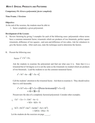 MATH I: SPECIAL PRODUCTS AND FACTORING

Competency F4. Given a polynomial, factor completely

Time Frame. 3 Sessions


Objective:
At the end of the sessions, the students must be able to:
     1. factor completely a given polynomial.

Development of the Lesson:
A. Review factoring by giving 3 examples for each of the following cases: polynomials whose terms
    have a common monomial factor, trinomials which are products of two binomials, perfect square
    trinomials, difference of two squares , and sum and difference of two cubes. Ask for volunteers to
    give the factors orally. After each case, state the technique used to determine the factors.


B. Present the following case:


            Factor             .

         Ask the students to examine the polynomial and find out what case it is. State that it is a
         trinomial but of 3rd degree so it is not the same as the trinomials we studied which are products
         of two binomials. Lead the students to see the common monomial factor.




         Call the students’ attention to the trinomial factor. Ask them to examine it. They should realize
         that it is still factorable.




         Present now the idea of a completely factored polynomial. Consider other examples.

       1.



       2.

       Let the students do the exercises on page _____.
 