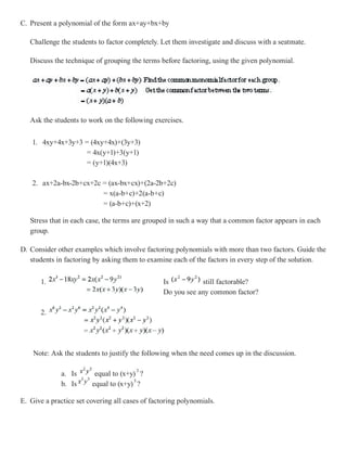 C. Present a polynomial of the form ax+ay+bx+by

   Challenge the students to factor completely. Let them investigate and discuss with a seatmate.

   Discuss the technique of grouping the terms before factoring, using the given polynomial.




   Ask the students to work on the following exercises.


    1. 4xy+4x+3y+3 = (4xy+4x)+(3y+3)
                    = 4x(y+1)+3(y+1)
                    = (y+1)(4x+3)

    2. ax+2a-bx-2b+cx+2c = (ax-bx+cx)+(2a-2b+2c)
                         = x(a-b+c)+2(a-b+c)
                         = (a-b+c)+(x+2)

   Stress that in each case, the terms are grouped in such a way that a common factor appears in each
   group.

D. Consider other examples which involve factoring polynomials with more than two factors. Guide the
   students in factoring by asking them to examine each of the factors in every step of the solution.


       1.                                        Is          still factorable?
                                                 Do you see any common factor?

       2.




    Note: Ask the students to justify the following when the need comes up in the discussion.

              a. Is      equal to (x+y) ?
              b. Is     equal to (x+y) ?

E. Give a practice set covering all cases of factoring polynomials.
 