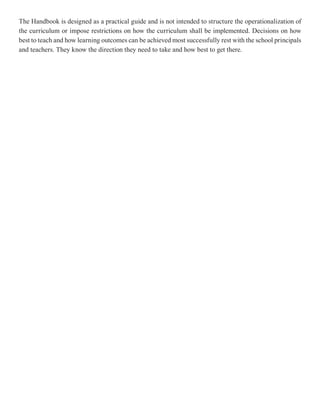 The Handbook is designed as a practical guide and is not intended to structure the operationalization of
the curriculum or impose restrictions on how the curriculum shall be implemented. Decisions on how
best to teach and how learning outcomes can be achieved most successfully rest with the school principals
and teachers. They know the direction they need to take and how best to get there.
 