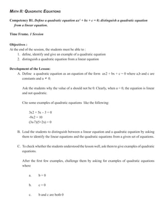 MATH II: QUADRATIC EQUATIONS

Competency B1. Define a quadratic equation ax2 + bx + c = 0; distinguish a quadratic equation
  from a linear equation.

Time Frame. 1 Session


Objectives :
At the end of the session, the students must be able to :
     1. define, identify and give an example of a quadratic equation
     2. distinguish a quadratic equation from a linear equation

Development of the Lesson:
     A. Define a quadratic equation as an equation of the form ax2 + bx + c = 0 where a,b and c are
        constants and a 0.

        Ask the students why the value of a should not be 0. Clearly, when a = 0, the equation is linear
        and not quadratic.

        Cite some examples of quadratic equations like the following:

             3x2 + 5x – 3 = 0
             -9x2 = 10
             (3x-7)(5+2x) = 0

     B. Lead the students to distinguish between a linear equation and a quadratic equation by asking
        them to identify the linear equations and the quadratic equations from a given set of equations.

     C. To check whether the students understood the lesson well, ask them to give examples of quadratic
        equations.

        After the first few examples, challenge them by asking for examples of quadratic equations
        where

             a.     b=0

             b.     c=0

             c.     b and c are both 0
 