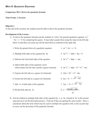MATH II: QUADRATIC EQUATIONS

Competency B2.3. Derive the quadratic formula

Time Frame. 3 Sessions



Objective :
At the end of the sessions, the students must be able to derive the quadratic formula.

Development of the Lesson :
     A. To derive the quadratic formula ask the students to “solve” the general quadratic equation ax
        + bx + c = 0 by competing the square. It may help to guide them using the steps on the left side
        below so that they can come up with the derivation as outlined on the right side.

         1. Write the general form of a quadratic equation            1. ax + bx + c = 0

         2. Multiply both sides of the equation by 4a                 2. 4a x + 4abx + 4ac = 0

         3. Subtract 4ac from both sides of the equation              3. 4a x + 4abx = - 4ac

         4. Add to both sides of the equation a term
            which makes the left side a perfect square trinomial      4. 4a x + 4abx + b = b - 4ac

         5. Express the left side as a square of a binomial           5. (2ax + b) = b - 4ac

         6. Extract the left side as a square of a binomial           6 2ax + b =

         7. Add -b to both sides of the equation                      7. 2ax = - b =

         8. Divide both sides by 2a                                   8. x =
                                                                                     2a

     B. Ask the student to multiply both sides of the equation by a or 9a instead of 4a in the second
        step and carry out the derivation process. Find out if they are getting the same results. Draw a
        conclusion about the term which may be used to multiply the equation with, in the second step
        to carry out the derivation of the quadratic formula.
 