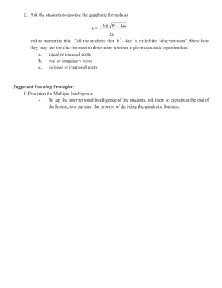 C. Ask the students to rewrite the quadratic formula as

                                          x=
                                                  2a
         and to memorize this. Tell the students that b - 4ac is called the “discriminant”. Show how
         they may use the discriminant to determine whether a given quadratic equation has:
             a. equal or unequal roots
             b. real or imaginary roots
             c. rational or irrational roots



Suggested Teaching Strategies:
    1. Provision for Multiple Intelligence
            -     To tap the interpersonal intelligence of the students, ask them to explain at the end of
                  the lesson, to a partner, the process of deriving the quadratic formula.
 