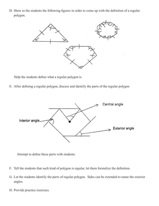 D. Show to the students the following figures in order to come up with the definition of a regular
   polygon.




   Help the students define what a regular polygon is.

E. After defining a regular polygon, discuss and identify the parts of the regular polygon




     Attempt to define these parts with students.



F. Tell the students that such kind of polygon is regular, let them formalize the definition.

G. Let the students identify the parts of regular polygon. Sides can be extended to name the exterior
   angles.

H. Provide practice exercises.
 