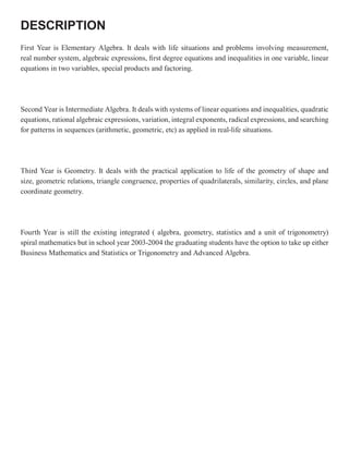 DESCRIPTION
First Year is Elementary Algebra. It deals with life situations and problems involving measurement,
real number system, algebraic expressions, first degree equations and inequalities in one variable, linear
equations in two variables, special products and factoring.




Second Year is Intermediate Algebra. It deals with systems of linear equations and inequalities, quadratic
equations, rational algebraic expressions, variation, integral exponents, radical expressions, and searching
for patterns in sequences (arithmetic, geometric, etc) as applied in real-life situations.




Third Year is Geometry. It deals with the practical application to life of the geometry of shape and
size, geometric relations, triangle congruence, properties of quadrilaterals, similarity, circles, and plane
coordinate geometry.




Fourth Year is still the existing integrated ( algebra, geometry, statistics and a unit of trigonometry)
spiral mathematics but in school year 2003-2004 the graduating students have the option to take up either
Business Mathematics and Statistics or Trigonometry and Advanced Algebra.
 