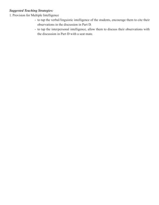 Suggested Teaching Strategies:
1. Provision for Multiple Intelligence
                   - to tap the verbal/linguistic intelligence of the students, encourage them to cite their
                     observations in the discussion in Part D.
                   - to tap the interpersonal intelligence, allow them to discuss their observations with
                     the discussion in Part D with a seat mate.
 
