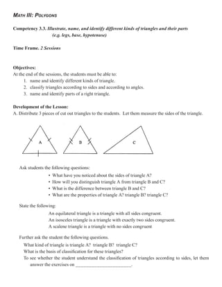 MATH III: POLYGONS

Competency 3.3. Illustrate, name, and identify different kinds of triangles and their parts
                   (e.g. legs, base, hypotenuse)

Time Frame. 2 Sessions



Objectives:
At the end of the sessions, the students must be able to:
     1. name and identify different kinds of triangle.
     2. classify triangles according to sides and according to angles.
     3. name and identify parts of a right triangle.

Development of the Lesson:
A. Distribute 3 pieces of cut out triangles to the students. Let them measure the sides of the triangle.




   Ask students the following questions:
                   •   What have you noticed about the sides of triangle A?
                   •   How will you distinguish triangle A from triangle B and C?
                   •   What is the difference between triangle B and C?
                   •   What are the properties of triangle A? triangle B? triangle C?

   State the following:
                   An equilateral triangle is a triangle with all sides congruent.
                   An isosceles triangle is a triangle with exactly two sides congruent.
                   A scalene triangle is a triangle with no sides congruent

   Further ask the student the following questions.
     What kind of triangle is triangle A? triangle B? triangle C?
     What is the basis of classification for these triangles?
     To see whether the student understand the classification of triangles according to sides, let them
        answer the exercises on _____________________.
 