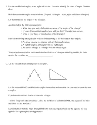 B. Review the kinds of angles; acute, right and obtuse. Let them identify the kinds of angles from the
   chart.

   Distribute cut out triangles to the students. (Prepare 3 triangles : acute, right and obtuse triangles)

   Let them measure the angles of the triangles.

   Ask the student the following questions:
                   • What have you noticed about the measure of the angles of the triangle?
                   • If you will group the triangles; how will you do it? Explain your answer.
                   • What is your basis of classification of the triangles?

   State the following: Triangles can be classified according to the measure of their angles?
                   1. An acute triangle is a triangle with all three angles acute.
                   2.A right triangle is a triangle with one right angle.
                   3.An obtuse triangle is a triangle with an obtuse angle.

   To see whether the student understand the classification of triangles according to sides, let them
   answer the exercises on _____________________.



C. Let the student observe the figures on the chart.




   Let the student identify the kinds of triangles in the chart and describe the characteristics of the two
   triangles.

   Explain to the students that in an isosceles triangle:

   The two congruent sides are called LEGS, the third side is called the BASE, the angles on the base
   are called BASE ANGLES.

   Explain further that in a Right Triangle the sides that are perpendicular are the legs and the side
   opposite the right angle is the hypotenuse.
 