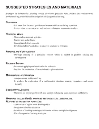 SUGGESTED STRATEGIES AND MATERIALS
Strategies in mathematics teaching include discussion, practical work, practice and consolidation,
problem solving, mathematical investigation and cooperative learning.

DISCUSSION
       • It is more than the short question and answer which arise during exposition
       • It takes place between teacher and students or between students themselves.

PRACTICAL WORK
       • More student-centered activities
       • Teacher acts as facilitator
       • Concretizes abstract concepts
       • Develops students’ confidence to discover solutions to problems

PRACTICE AND CONSOLIDATION
       • Develops mastery of a particular concept which is needed in problem solving and
         investigation

PROBLEM SOLVING
       • Process of applying mathematics in the real world
       • Involves the exploration of the solution to a given situation

MATHEMATICAL INVESTIGATION
       • An open-ended problem solving
       • It involves the exploration of a mathematical situation, making conjectures and reason
          logically

COOPERATIVE LEARNING
       • Members are encouraged to work as a team in exchanging ideas, successes and failures.

MATERIALS INCLUDE DEPED APPROVED TEXTBOOKS AND LESSON PLANS.
FEATURES OF THE LESSON PLANS ARE:
       •   Application of higher order thinking skills
       •   Integration of values education
       •   Provision of teaching-learning activities that address multiple intelligences
       •   Use of cooperative learning strategies
 