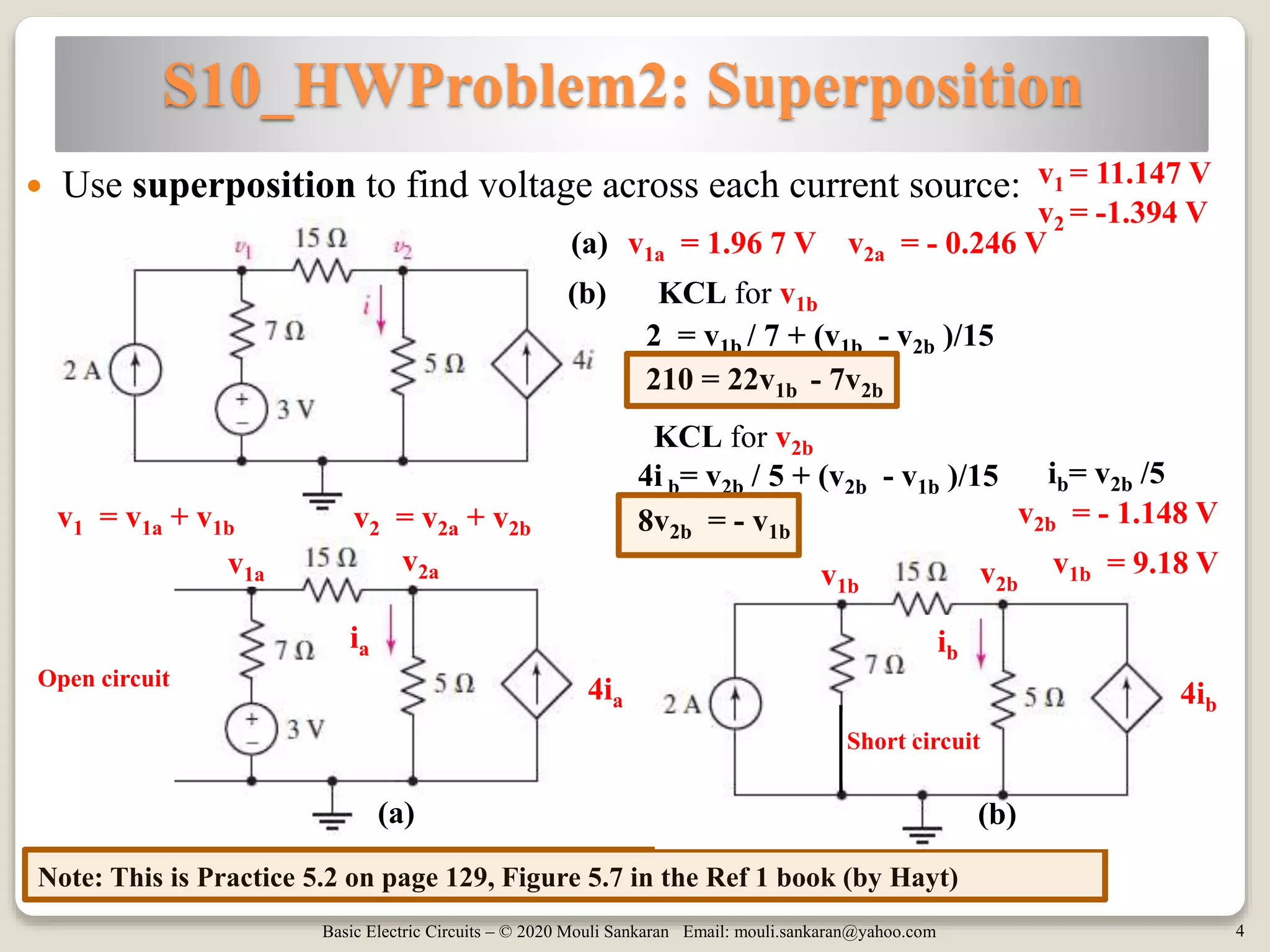 Basic Electric Circuits – © 2020 Mouli Sankaran Email: mouli.sankaran@yahoo.com 4
S10_HWProblem2: Superposition
Note: This is Practice 5.2 on page 129, Figure 5.7 in the Ref 1 book (by Hayt)
 Use superposition to find voltage across each current source: v1 = 11.147 V
(a)
(b)(a)
v2av1a
Open circuit
Short circuit
4ia
ia
v2bv1b
4ib
ib
(b)
2 = v1b / 7 + (v1b - v2b )/15
4i b= v2b / 5 + (v2b - v1b )/15
210 = 22v1b - 7v2b
ib= v2b /5
8v2b = - v1b
v2b = - 1.148 V
v1b = 9.18 V
v1 = v1a + v1b v2 = v2a + v2b
v2 = -1.394 V
v2a = - 0.246 Vv1a = 1.96 7 V
KCL for v1b
KCL for v2b
 