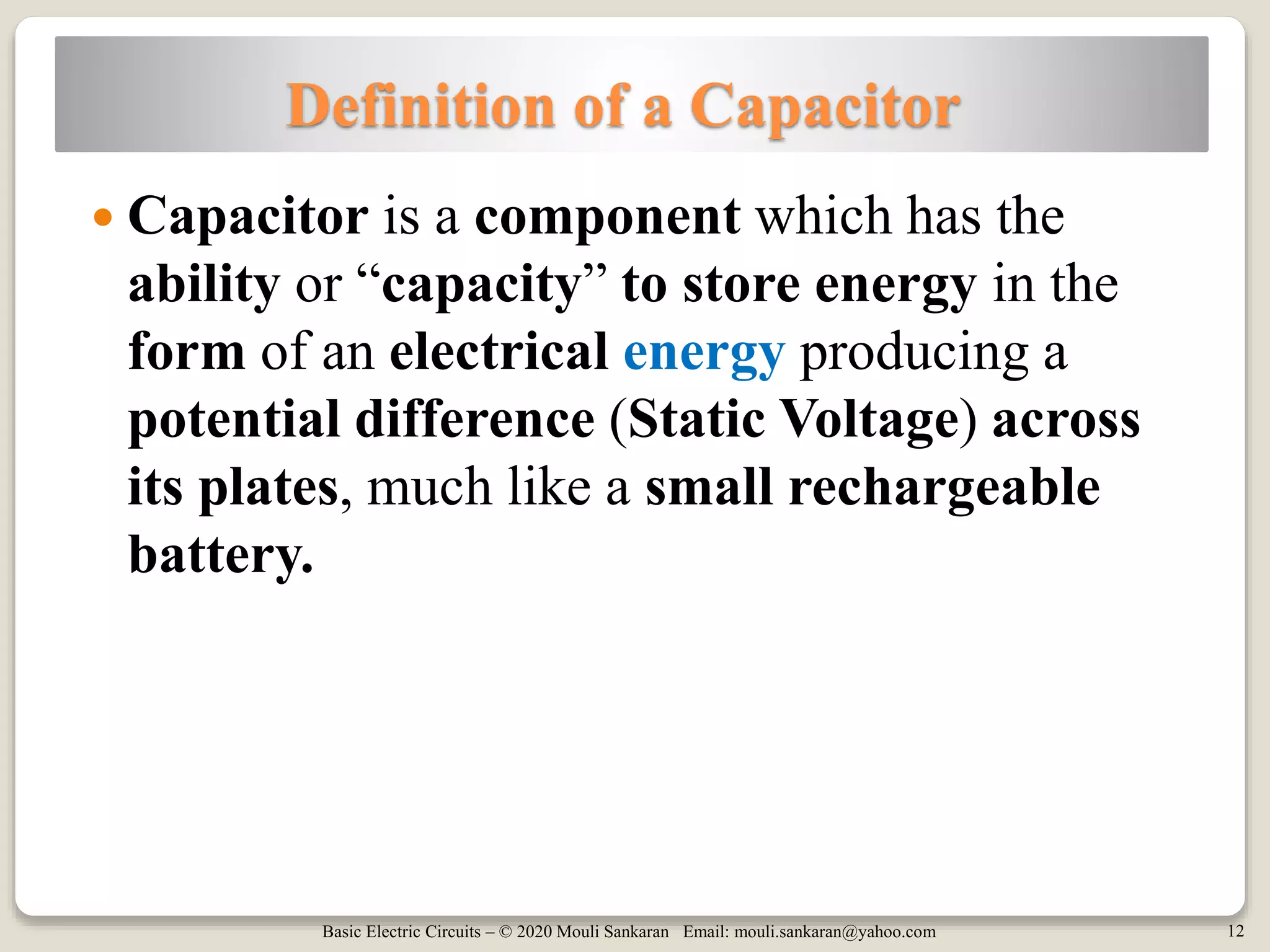 Basic Electric Circuits – © 2020 Mouli Sankaran Email: mouli.sankaran@yahoo.com 12
Definition of a Capacitor
 Capacitor is a component which has the
ability or “capacity” to store energy in the
form of an electrical energy producing a
potential difference (Static Voltage) across
its plates, much like a small rechargeable
battery.
 
