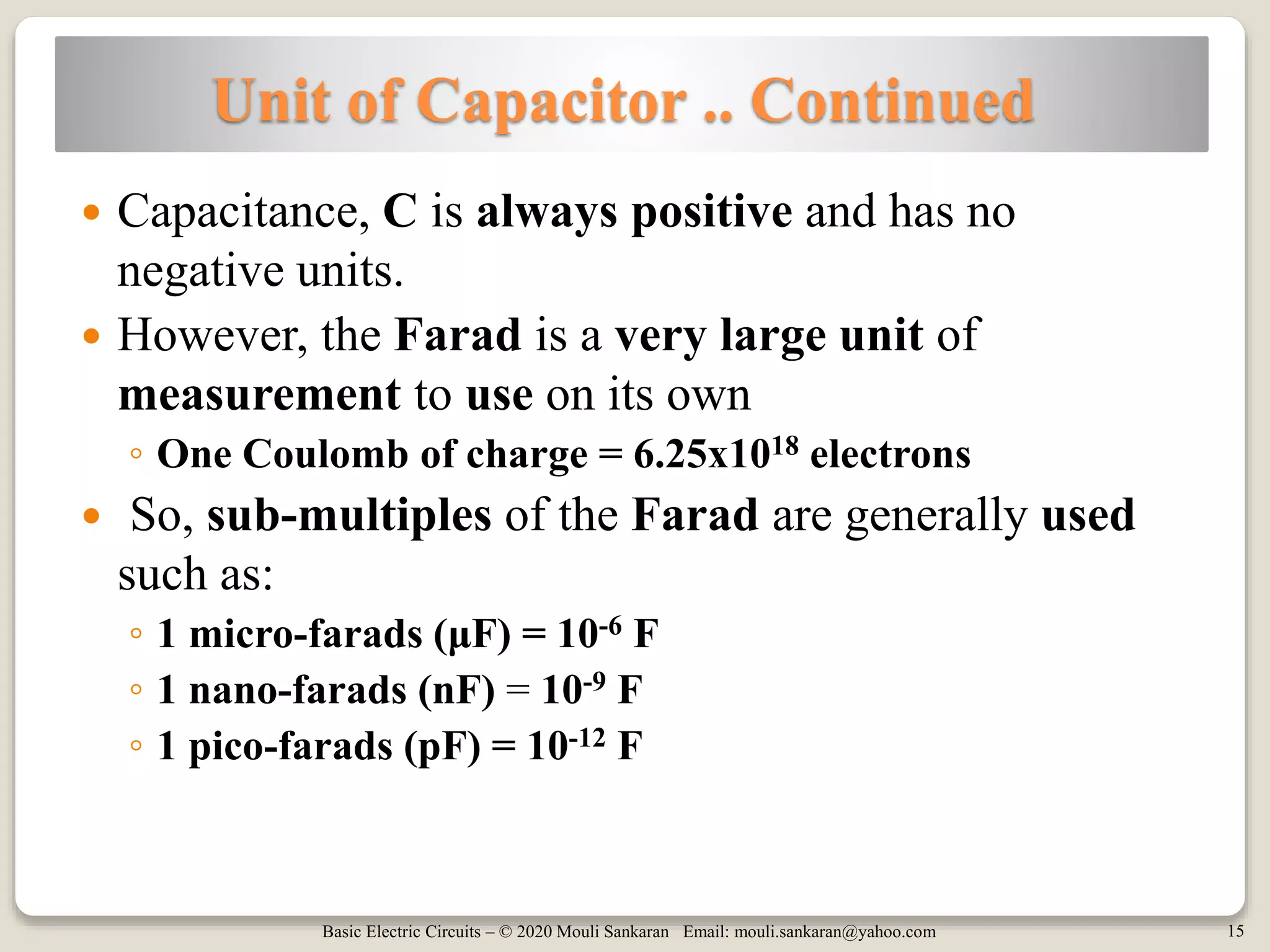 Basic Electric Circuits – © 2020 Mouli Sankaran Email: mouli.sankaran@yahoo.com 15
Unit of Capacitor .. Continued
 Capacitance, C is always positive and has no
negative units.
 However, the Farad is a very large unit of
measurement to use on its own
◦ One Coulomb of charge = 6.25x1018 electrons
 So, sub-multiples of the Farad are generally used
such as:
◦ 1 micro-farads (μF) = 10-6 F
◦ 1 nano-farads (nF) = 10-9 F
◦ 1 pico-farads (pF) = 10-12 F
 