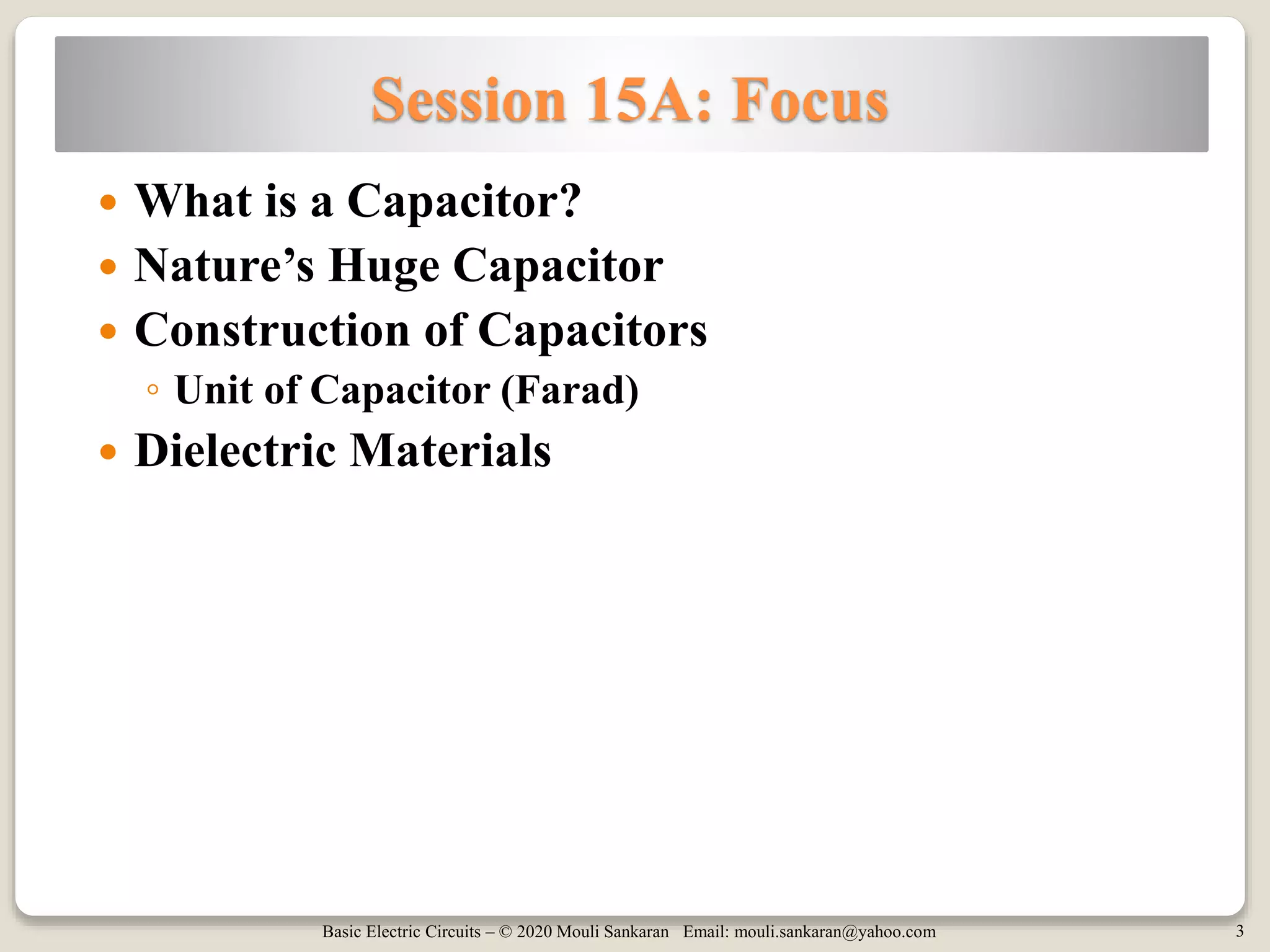 Basic Electric Circuits – © 2020 Mouli Sankaran Email: mouli.sankaran@yahoo.com 3
Session 15A: Focus
 What is a Capacitor?
 Nature’s Huge Capacitor
 Construction of Capacitors
◦ Unit of Capacitor (Farad)
 Dielectric Materials
 
