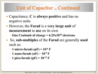 Basic Electric Circuits – © 2020 Mouli Sankaran Email: mouli.sankaran@yahoo.com 15
Unit of Capacitor .. Continued
 Capacitance, C is always positive and has no
negative units.
 However, the Farad is a very large unit of
measurement to use on its own
◦ One Coulomb of charge = 6.25x1018 electrons
 So, sub-multiples of the Farad are generally used
such as:
◦ 1 micro-farads (μF) = 10-6 F
◦ 1 nano-farads (nF) = 10-9 F
◦ 1 pico-farads (pF) = 10-12 F
 