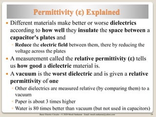 Basic Electric Circuits – © 2020 Mouli Sankaran Email: mouli.sankaran@yahoo.com 19
Permittivity (ε) Explained
 Different materials make better or worse dielectrics
according to how well they insulate the space between a
capacitor's plates and
◦ Reduce the electric field between them, there by reducing the
voltage across the plates
 A measurement called the relative permittivity (ε) tells
us how good a dielectric material is.
 A vacuum is the worst dielectric and is given a relative
permittivity of one
◦ Other dielectrics are measured relative (by comparing them) to a
vacuum
◦ Paper is about 3 times higher
◦ Water is 80 times better than vacuum (but not used in capacitors)
 