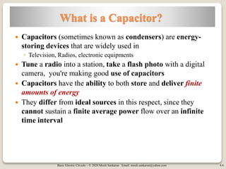 Basic Electric Circuits – © 2020 Mouli Sankaran Email: mouli.sankaran@yahoo.com 6
What is a Capacitor?
 Capacitors (sometimes known as condensers) are energy-
storing devices that are widely used in
◦ Television, Radios, electronic equipments
 Tune a radio into a station, take a flash photo with a digital
camera, you're making good use of capacitors
 Capacitors have the ability to both store and deliver finite
amounts of energy
 They differ from ideal sources in this respect, since they
cannot sustain a finite average power flow over an infinite
time interval
6
 