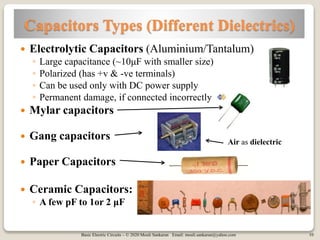Basic Electric Circuits – © 2020 Mouli Sankaran Email: mouli.sankaran@yahoo.com 10
Capacitors Types (Different Dielectrics)
 Electrolytic Capacitors (Aluminium/Tantalum)
◦ Large capacitance (~10μF with smaller size)
◦ Polarized (has +v & -ve terminals)
◦ Can be used only with DC power supply
◦ Permanent damage, if connected incorrectly
 Mylar capacitors
 Gang capacitors
 Paper Capacitors
 Ceramic Capacitors:
◦ A few pF to 1or 2 μF
Air as dielectric
 