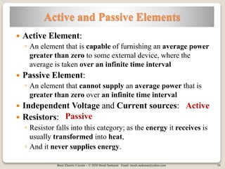 Basic Electric Circuits – © 2020 Mouli Sankaran Email: mouli.sankaran@yahoo.com 16
Active and Passive Elements
 Active Element:
◦ An element that is capable of furnishing an average power
greater than zero to some external device, where the
average is taken over an infinite time interval
 Passive Element:
◦ An element that cannot supply an average power that is
greater than zero over an infinite time interval
 Independent Voltage and Current sources:
 Resistors:
◦ Resistor falls into this category; as the energy it receives is
usually transformed into heat,
◦ And it never supplies energy.
Active
Passive
 