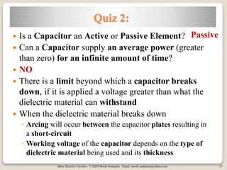 Basic Electric Circuits – © 2020 Mouli Sankaran Email: mouli.sankaran@yahoo.com 17
Quiz 2:
 Is a Capacitor an Active or Passive Element?
 Can a Capacitor supply an average power (greater
than zero) for an infinite amount of time?
 NO
 There is a limit beyond which a capacitor breaks
down, if it is applied a voltage greater than what the
dielectric material can withstand
 When the dielectric material breaks down
◦ Arcing will occur between the capacitor plates resulting in
a short-circuit
◦ Working voltage of the capacitor depends on the type of
dielectric material being used and its thickness
Passive
 