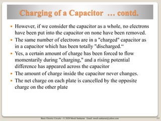 Basic Electric Circuits – © 2020 Mouli Sankaran Email: mouli.sankaran@yahoo.com 5
Charging of a Capacitor … contd.
 However, if we consider the capacitor as a whole, no electrons
have been put into the capacitor on none have been removed.
 The same number of electrons are in a "charged" capacitor as
in a capacitor which has been totally "discharged.“
 Yes, a certain amount of charge has been forced to flow
momentarily during "charging," and a rising potential
difference has appeared across the capacitor
 The amount of charge inside the capacitor never changes.
 The net charge on each plate is cancelled by the opposite
charge on the other plate
5
 