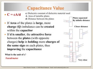 Basic Electric Circuits – © 2020 Mouli Sankaran Email: mouli.sankaran@yahoo.com 7
Capacitance Value
 C = εA/d
 If Area of the plates is large, more
charge (Q) imbalance can be created
within the capacitor
 If d is smaller, the attractive force
between the plates (with opposite
charges) help in holding more charges of
the same sign on each plates, thus
improving the capacitance
ε: Dielectric constant of dielectric material used
A: Area of metallic plates
d: Distance between the plates Plates separated
By infinite distance
Closer distance
Very close
What is the unit of ε?
Farad/meter
 