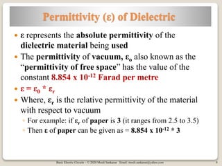 Basic Electric Circuits – © 2020 Mouli Sankaran Email: mouli.sankaran@yahoo.com 8
Permittivity (ε) of Dielectric
 ε represents the absolute permittivity of the
dielectric material being used
 The permittivity of vacuum, εo also known as the
“permittivity of free space” has the value of the
constant 8.854 x 10-12 Farad per metre
 ε = ε0 * εr
 Where, εr is the relative permittivity of the material
with respect to vacuum
◦ For example: if εr of paper is 3 (it ranges from 2.5 to 3.5)
◦ Then ε of paper can be given as = 8.854 x 10-12 * 3
 