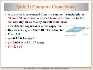 Basic Electric Circuits – © 2020 Mouli Sankaran Email: mouli.sankaran@yahoo.com 9
Quiz 1: Compute Capacitance
 A capacitor is constructed from two conductive metal plates
30 cm x 50 cm which are spaced 6 mm apart from each other,
and uses dry air as its only dielectric material.
 Calculate the capacitance of the capacitor
 Dry air (ε) = ε0 = 8.854 * 10-12 Farad/meter
 C = ε A/d
 A = 0.3 * 0.5 meter2
 d = 0.006 m = 6 * 10-3 meter
 C = 221 pF
 