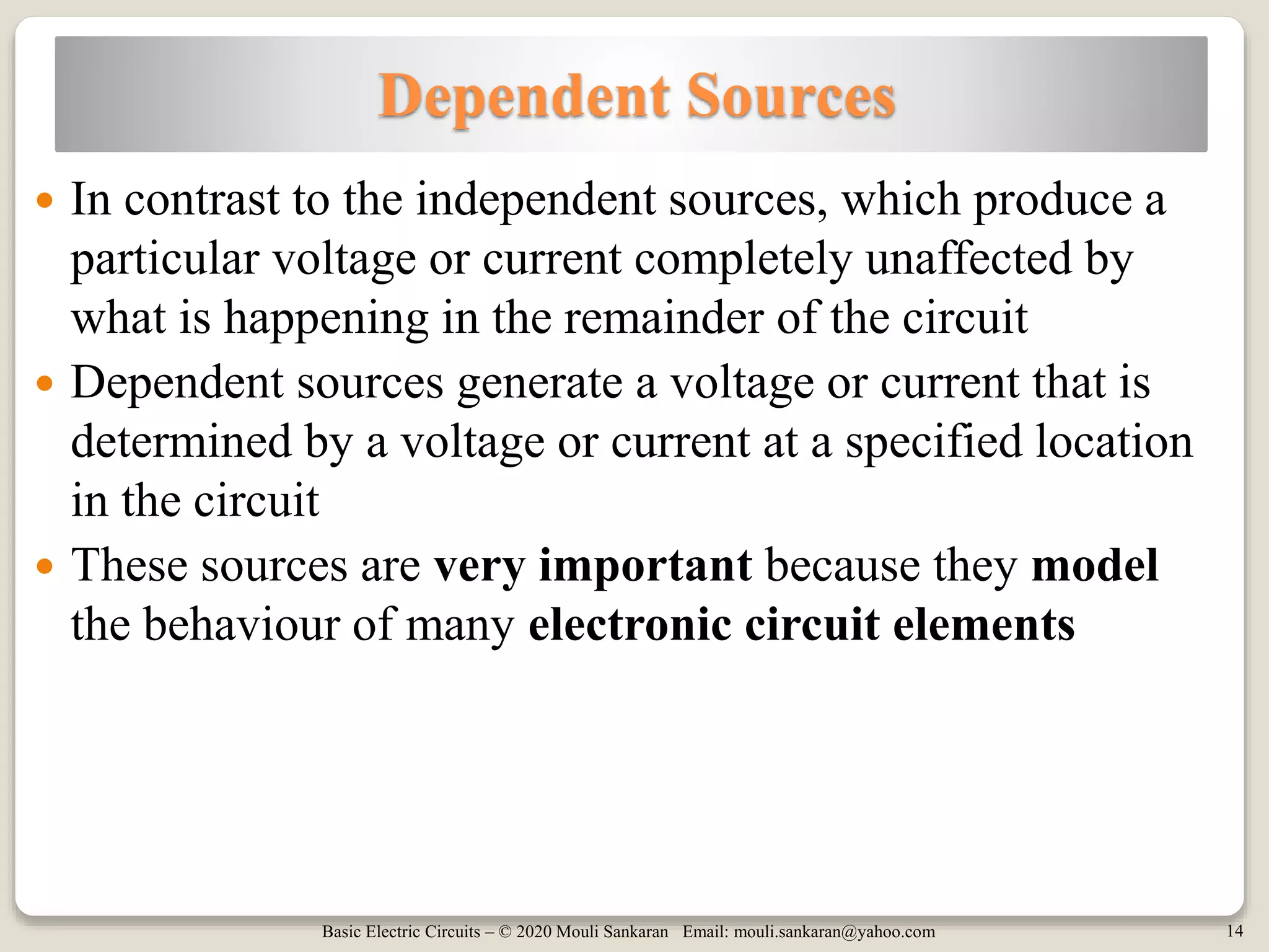 Basic Electric Circuits – © 2020 Mouli Sankaran Email: mouli.sankaran@yahoo.com 14
Dependent Sources
 In contrast to the independent sources, which produce a
particular voltage or current completely unaffected by
what is happening in the remainder of the circuit
 Dependent sources generate a voltage or current that is
determined by a voltage or current at a specified location
in the circuit
 These sources are very important because they model
the behaviour of many electronic circuit elements
 