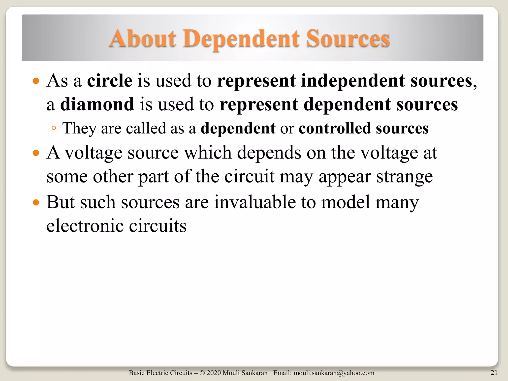 Basic Electric Circuits – © 2020 Mouli Sankaran Email: mouli.sankaran@yahoo.com 21
About Dependent Sources
 As a circle is used to represent independent sources,
a diamond is used to represent dependent sources
◦ They are called as a dependent or controlled sources
 A voltage source which depends on the voltage at
some other part of the circuit may appear strange
 But such sources are invaluable to model many
electronic circuits
 