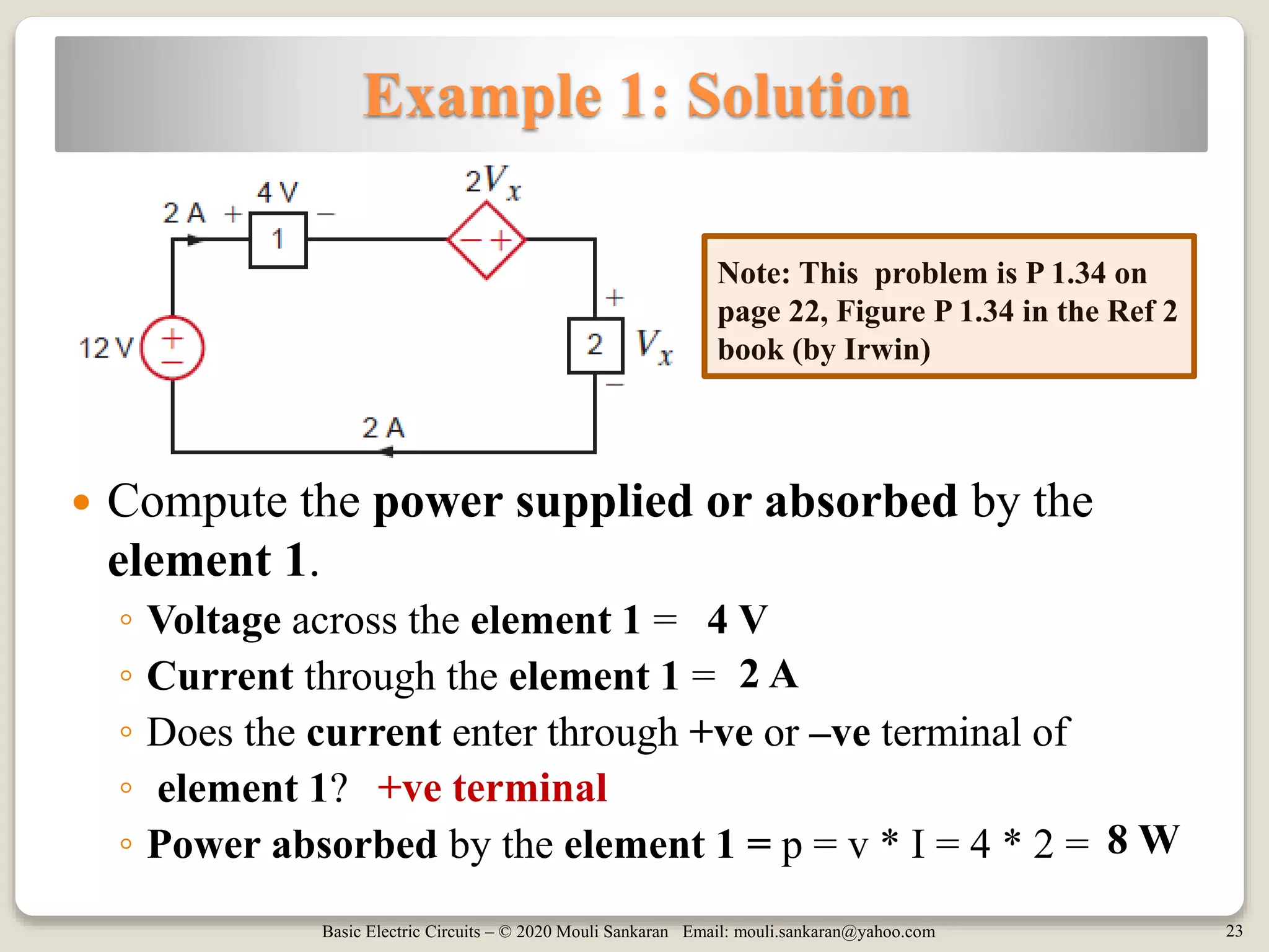 Basic Electric Circuits – © 2020 Mouli Sankaran Email: mouli.sankaran@yahoo.com 23
Example 1: Solution
 Compute the power supplied or absorbed by the
element 1.
◦ Voltage across the element 1 =
◦ Current through the element 1 =
◦ Does the current enter through +ve or –ve terminal of
◦ element 1?
◦ Power absorbed by the element 1 = p = v * I = 4 * 2 =
+ve terminal
Note: This problem is P 1.34 on
page 22, Figure P 1.34 in the Ref 2
book (by Irwin)
4 V
2 A
8 W
 