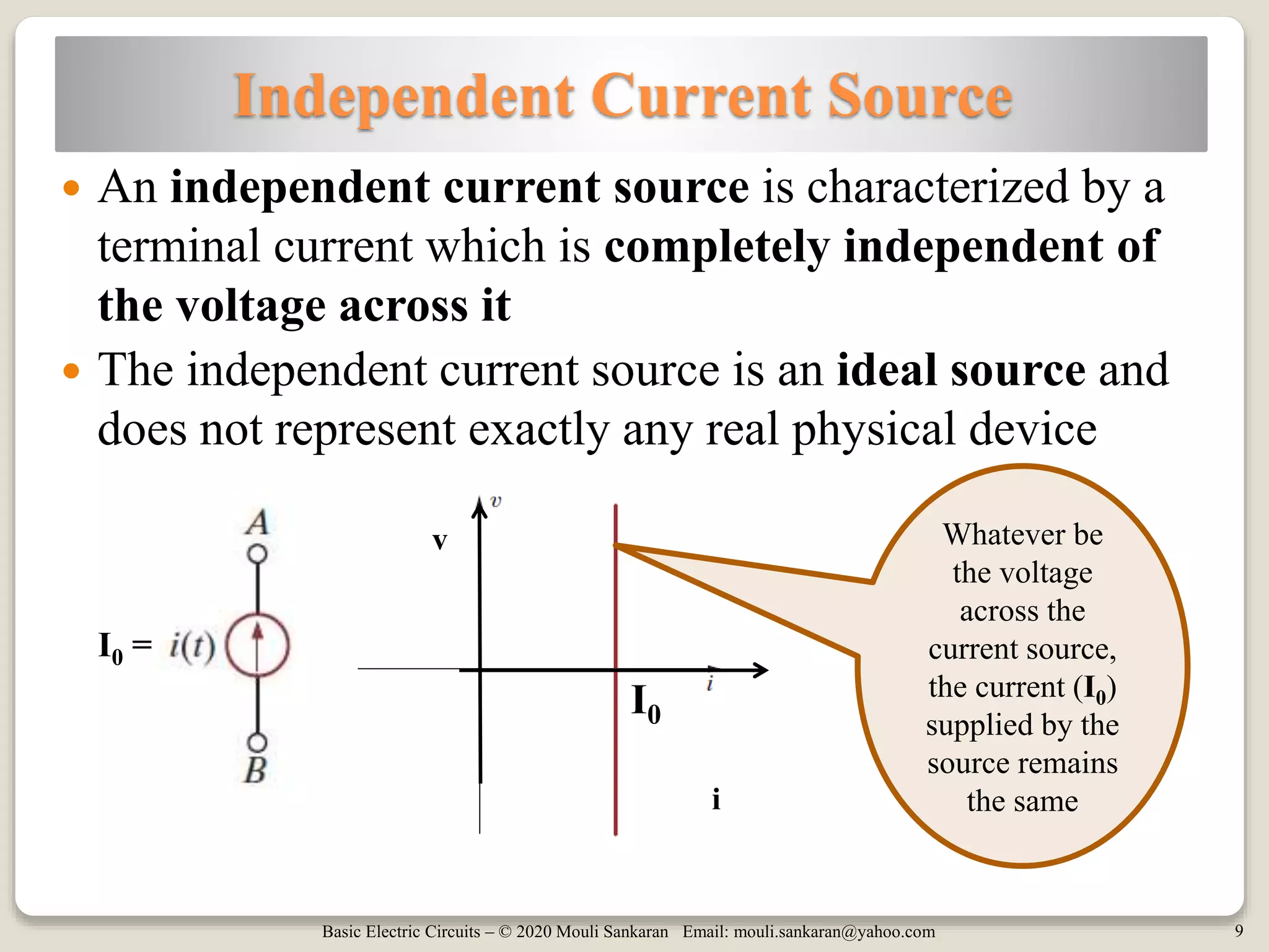 Basic Electric Circuits – © 2020 Mouli Sankaran Email: mouli.sankaran@yahoo.com 9
Independent Current Source
 An independent current source is characterized by a
terminal current which is completely independent of
the voltage across it
 The independent current source is an ideal source and
does not represent exactly any real physical device
Whatever be
the voltage
across the
current source,
the current (I0)
supplied by the
source remains
the same
I0
I0 =
v
i
 