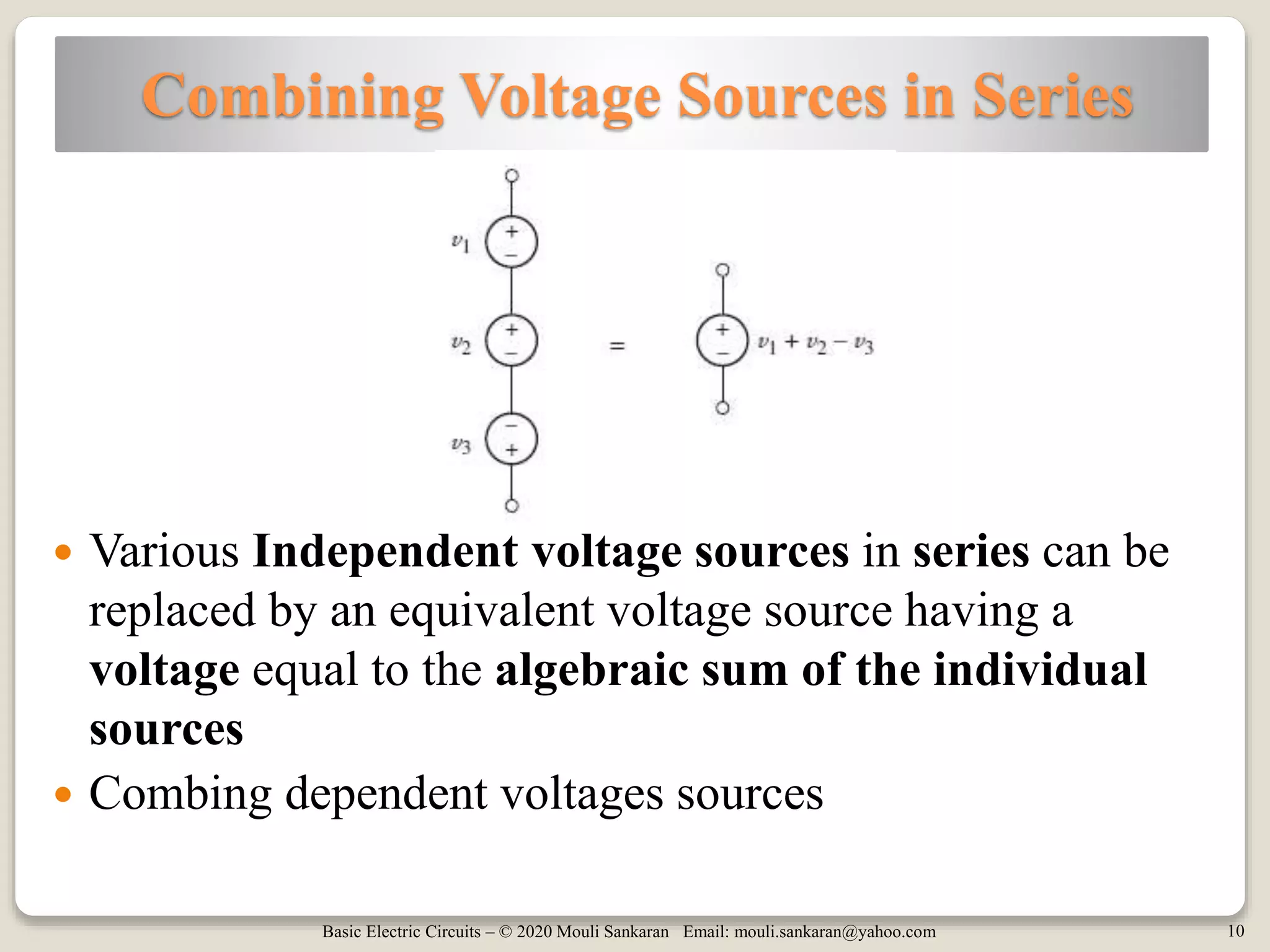 Basic Electric Circuits – © 2020 Mouli Sankaran Email: mouli.sankaran@yahoo.com 10
Combining Voltage Sources in Series
 Various Independent voltage sources in series can be
replaced by an equivalent voltage source having a
voltage equal to the algebraic sum of the individual
sources
 Combing dependent voltages sources
 
