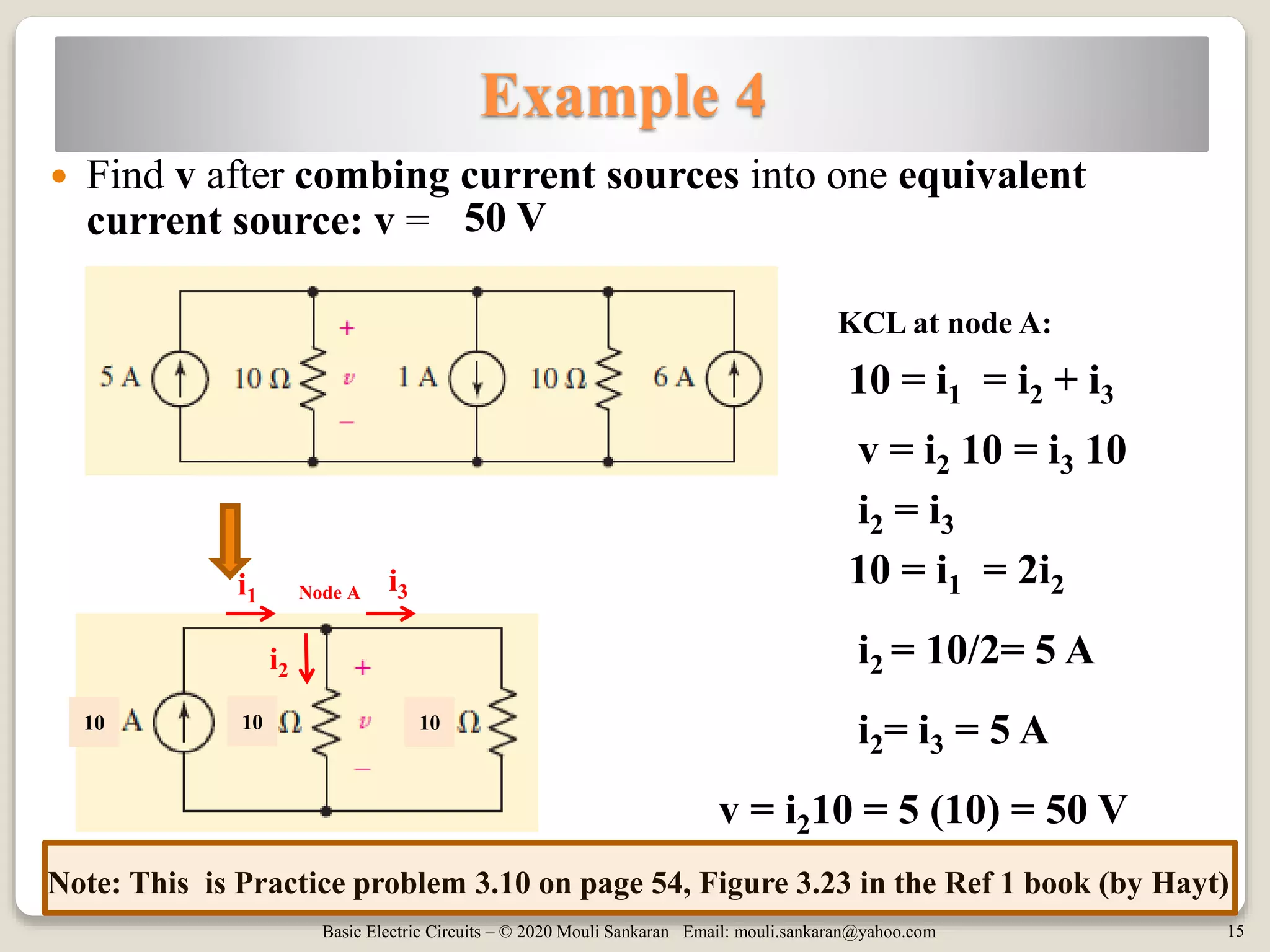 Basic Electric Circuits – © 2020 Mouli Sankaran Email: mouli.sankaran@yahoo.com 15
Example 4
 Find v after combing current sources into one equivalent
current source: v =
10 = i1 = i2 + i3
v = i210 = 5 (10) = 50 V
KCL at node A:
v = i2 10 = i3 10
50 V
i2 = 10/2= 5 A
i2 = i3
10 10 10
i2
i1
i3Node A
10 = i1 = 2i2
i2= i3 = 5 A
Note: This is Practice problem 3.10 on page 54, Figure 3.23 in the Ref 1 book (by Hayt)
 